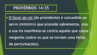 PROVÉRBIOS 14:35
O favor do rei (do presidente) é concedido ao
servo (ministro) que procede sabiamente, mas
a sua ira manifesta-se contra aquele que causa
vergonha (sobre os que se tornam uma fonte
de perturbações).
 