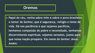 Oremos
 Papai do céu, venha sobre mim e sobre o povo brasileiro
o temor do Senhor, que é segurança, refúgio e fonte de
vida. Dá-nos paciência e que sejamos pacíficos,
tenhamos compaixão do pobre e necessitado, tenhamos
discernimento espiritual, sejamos sensatos, justos para
que nossa nação prospere. Em nome do Senhor Jesus.
Amém.
 