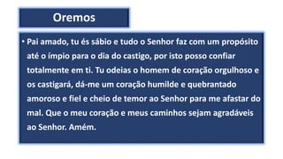 Oremos
• Pai amado, tu és sábio e tudo o Senhor faz com um propósito
até o ímpio para o dia do castigo, por isto posso confiar
totalmente em ti. Tu odeias o homem de coração orgulhoso e
os castigará, dá-me um coração humilde e quebrantado
amoroso e fiel e cheio de temor ao Senhor para me afastar do
mal. Que o meu coração e meus caminhos sejam agradáveis
ao Senhor. Amém.
 