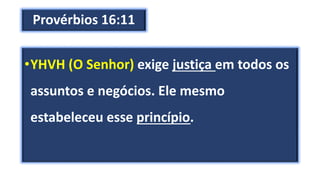 Provérbios 16:11
•YHVH (O Senhor) exige justiça em todos os
assuntos e negócios. Ele mesmo
estabeleceu esse princípio.
 