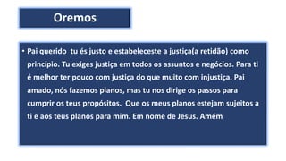 Oremos
• Pai querido tu és justo e estabeleceste a justiça(a retidão) como
princípio. Tu exiges justiça em todos os assuntos e negócios. Para ti
é melhor ter pouco com justiça do que muito com injustiça. Pai
amado, nós fazemos planos, mas tu nos dirige os passos para
cumprir os teus propósitos. Que os meus planos estejam sujeitos a
ti e aos teus planos para mim. Em nome de Jesus. Amém
 