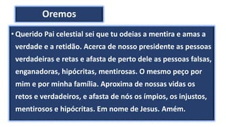 Oremos
• Querido Pai celestial sei que tu odeias a mentira e amas a
verdade e a retidão. Acerca de nosso presidente as pessoas
verdadeiras e retas e afasta de perto dele as pessoas falsas,
enganadoras, hipócritas, mentirosas. O mesmo peço por
mim e por minha família. Aproxima de nossas vidas os
retos e verdadeiros, e afasta de nós os ímpios, os injustos,
mentirosos e hipócritas. Em nome de Jesus. Amém.
 