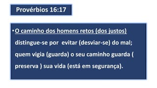 Provérbios 16:17
•O caminho dos homens retos (dos justos)
distingue-se por evitar (desviar-se) do mal;
quem vigia (guarda) o seu caminho guarda (
preserva ) sua vida (está em segurança).
 