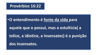 Provérbios 16:22
•O entendimento é fonte da vida para
aquele que o possui, mas a estultícia( a
tolice, a idiotice, a insensatez) é a punição
dos insensatos.
 