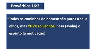 Provérbios 16:2
•Todos os caminhos do homem são puros a seus
olhos, mas YHVH (o Senhor) pesa (avalia) o
espírito (a motivação).
 
