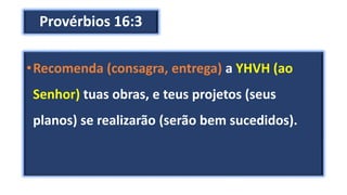 Provérbios 16:3
•Recomenda (consagra, entrega) a YHVH (ao
Senhor) tuas obras, e teus projetos (seus
planos) se realizarão (serão bem sucedidos).
 