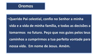 Oremos
•Querido Pai celestial, confio no Senhor a minha
vida e a vida de minha família, e todas as decisões a
tomarmos no futuro. Peço que nos guies pelos teus
caminhos a cumprirmos a tua perfeita vontade para
nossa vida. Em nome de Jesus. Amém.
 