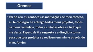 Oremos
• Pai do céu, tu conheces as motivações de meu coração,
eu te consagro, te entrego todos meus projetos, todos
os meus caminhos, todas as minhas obras e tudo que
me deste. Espero de ti a resposta e a direção a tomar
para que teus projetos se realizem em mim e através de
mim. Amém.
 