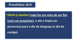 Provérbios 16:4
•YHVH (o Senhor) tudo faz em vista de um fim
(com um propósito), e até o ímpio (os
perversos) para o dia da desgraça (o dia do
castigo).
 