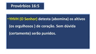 Provérbios 16:5
•YHVH (O Senhor) detesta (abomina) os altivos
(os orgulhosos ) de coração. Sem dúvida
(certamente) serão punidos.
 