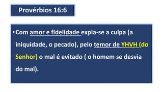 Provérbios 16:6
•Com amor e fidelidade expia-se a culpa (a
iniquidade, o pecado), pelo temor de YHVH (do
Senhor) o mal é evitado ( o homem se desvia
do mal).
 