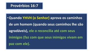 Provérbios 16:7
•Quando YHVH (o Senhor) aprova os caminhos
de um homem (quando seus caminhos lhe são
agradáveis), ele o reconcilia até com seus
inimigos (faz com que seus inimigos vivam em
paz com ele).
 