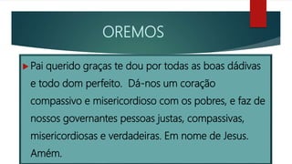 OREMOS
 Pai querido graças te dou por todas as boas dádivas
e todo dom perfeito. Dá-nos um coração
compassivo e misericordioso com os pobres, e faz de
nossos governantes pessoas justas, compassivas,
misericordiosas e verdadeiras. Em nome de Jesus.
Amém.
 