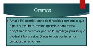 Oremos
 Amado Pai celestial, tenho de ti recebido somente o que
é para o meu bem, mesmo quando é para minha
disciplina e repreensão, por isto te agradeço, pois sei que
produzirá bons frutos. Graças te dou por teu amor
cuidadoso e fiel. Amém.
 