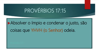 PROVÉRBIOS 17:15
Absolver o ímpio e condenar o justo, são
coisas que YHVH (o Senhor) odeia.
Provérbios 17:15
 