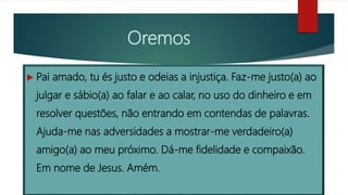 Oremos
 Pai amado, tu és justo e odeias a injustiça. Faz-me justo(a) ao
julgar e sábio(a) ao falar e ao calar, no uso do dinheiro e em
resolver questões, não entrando em contendas de palavras.
Ajuda-me nas adversidades a mostrar-me verdadeiro(a)
amigo(a) ao meu próximo. Dá-me fidelidade e compaixão.
Em nome de Jesus. Amém.
 