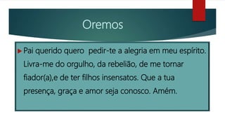 Oremos
 Pai querido quero pedir-te a alegria em meu espírito.
Livra-me do orgulho, da rebelião, de me tornar
fiador(a),e de ter filhos insensatos. Que a tua
presença, graça e amor seja conosco. Amém.
 