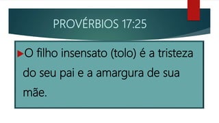PROVÉRBIOS 17:25
O filho insensato (tolo) é a tristeza
do seu pai e a amargura de sua
mãe.
 
