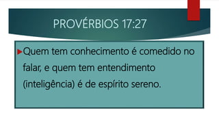 PROVÉRBIOS 17:27
Quem tem conhecimento é comedido no
falar, e quem tem entendimento
(inteligência) é de espírito sereno.
 