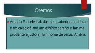 Oremos
Amado Pai celestial, dá-me a sabedoria no falar
e no calar, dá-me um espírito sereno e faz-me
prudente e justo(a). Em nome de Jesus. Amém.
 