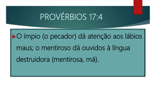PROVÉRBIOS 17:4
O ímpio (o pecador) dá atenção aos lábios
maus; o mentiroso dá ouvidos à língua
destruidora (mentirosa, má).
 
