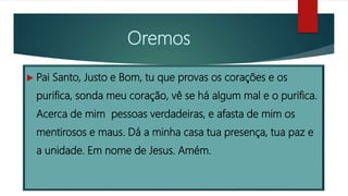 Oremos
 Pai Santo, Justo e Bom, tu que provas os corações e os
purifica, sonda meu coração, vê se há algum mal e o purifica.
Acerca de mim pessoas verdadeiras, e afasta de mim os
mentirosos e maus. Dá a minha casa tua presença, tua paz e
a unidade. Em nome de Jesus. Amém.
 