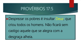 PROVÉRBIOS 17:5
Desprezar os pobres é insultar Deus, que
criou todos os homens. Não ficará sem
castigo aquele que se alegra com a
desgraça alheia.
 