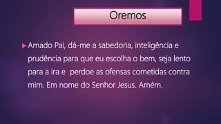 Oremos
 Amado Pai, dá-me a sabedoria, inteligência e
prudência para que eu escolha o bem, seja lento
para a ira e perdoe as ofensas cometidas contra
mim. Em nome do Senhor Jesus. Amém.
 