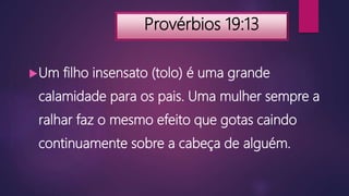 Provérbios 19:13
Um filho insensato (tolo) é uma grande
calamidade para os pais. Uma mulher sempre a
ralhar faz o mesmo efeito que gotas caindo
continuamente sobre a cabeça de alguém.
 