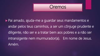 Oremos
 Pai amado, ajuda-me a guardar seus mandamentos e
andar pelos teus caminhos, a ser um cônjuge prudente e
diligente, não ser e a tratar bem aos pobres e a não ser
intransigente nem murmurador(a). Em nome de Jesus.
Amém.
 