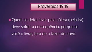 Provérbios 19:19
Quem se deixa levar pela cólera (pela ira)
deve sofrer a consequência; porque se
você o livrar, terá de o fazer de novo.
 