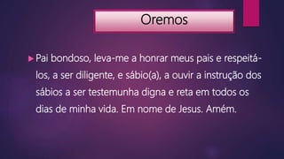 Oremos
 Pai bondoso, leva-me a honrar meus pais e respeitá-
los, a ser diligente, e sábio(a), a ouvir a instrução dos
sábios a ser testemunha digna e reta em todos os
dias de minha vida. Em nome de Jesus. Amém.
 