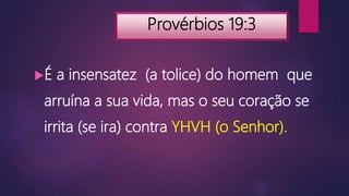 Provérbios 19:3
É a insensatez (a tolice) do homem que
arruína a sua vida, mas o seu coração se
irrita (se ira) contra YHVH (o Senhor).
 