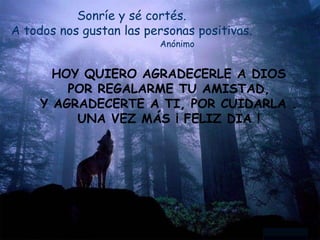 Sonríe y sé cortés.
A todos nos gustan las personas positivas.
Anónimo
HOY QUIERO AGRADECERLE A DIOS
POR REGALARME TU AMISTAD,
Y AGRADECERTE A TI, POR CUIDARLA .
UNA VEZ MÁS ¡ FELIZ DIA !
 