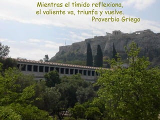 Proverbio Griego
Mientras el tímido reflexiona,
el valiente va, triunfa y vuelve.
 