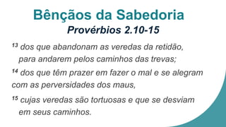 Bênçãos da Sabedoria
Provérbios 2.10-15
13 dos que abandonam as veredas da retidão,
para andarem pelos caminhos das trevas;
14 dos que têm prazer em fazer o mal e se alegram
com as perversidades dos maus,
15 cujas veredas são tortuosas e que se desviam
em seus caminhos.
 