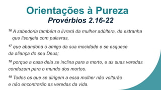 Orientações à Pureza
Provérbios 2.16-22
16 A sabedoria também o livrará da mulher adúltera, da estranha
que lisonjeia com palavras,
17 que abandona o amigo da sua mocidade e se esquece
da aliança do seu Deus;
18 porque a casa dela se inclina para a morte, e as suas veredas
conduzem para o mundo dos mortos.
19 Todos os que se dirigem a essa mulher não voltarão
e não encontrarão as veredas da vida.
 