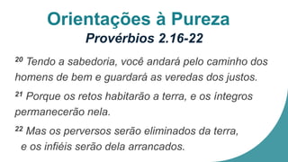Orientações à Pureza
Provérbios 2.16-22
20 Tendo a sabedoria, você andará pelo caminho dos
homens de bem e guardará as veredas dos justos.
21 Porque os retos habitarão a terra, e os íntegros
permanecerão nela.
22 Mas os perversos serão eliminados da terra,
e os infiéis serão dela arrancados.
 