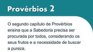 Provérbios 2
O segundo capítulo de Provérbios
ensina que a Sabedoria precisa ser
procurada por todos, considerando os
seus frutos e a necessidade de buscar
a pureza.
 