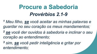 Procure a Sabedoria
Provérbios 2.1-9
1 Meu filho, se você aceitar as minhas palavras e
guardar no seu coração os meus mandamentos;
2 se você der ouvidos à sabedoria e inclinar o seu
coração ao entendimento;
3 sim, se você pedir inteligência e gritar por
entendimento;
 