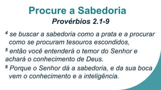 Procure a Sabedoria
Provérbios 2.1-9
4 se buscar a sabedoria como a prata e a procurar
como se procuram tesouros escondidos,
5 então você entenderá o temor do Senhor e
achará o conhecimento de Deus.
6 Porque o Senhor dá a sabedoria, e da sua boca
vem o conhecimento e a inteligência.
 