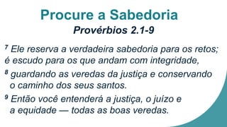 Procure a Sabedoria
Provérbios 2.1-9
7 Ele reserva a verdadeira sabedoria para os retos;
é escudo para os que andam com integridade,
8 guardando as veredas da justiça e conservando
o caminho dos seus santos.
9 Então você entenderá a justiça, o juízo e
a equidade — todas as boas veredas.
 