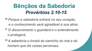 Bênçãos da Sabedoria
Provérbios 2.10-15
10 Porque a sabedoria entrará no seu coração,
e o conhecimento será agradável à sua alma.
11 O discernimento o guardará e o entendimento
o protegerá.
12 A sabedoria o livrará do caminho do mal e do
homem que diz coisas perversas;
 