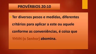 PROVÉRBIOS 20:10
Ter diversos pesos e medidas, diferentes
critérios para aplicar a este ou aquele
conforme as conveniências, é coisa que
YHVH (o Senhor) abomina.
 