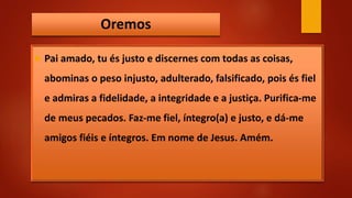 Oremos
 Pai amado, tu és justo e discernes com todas as coisas,
abominas o peso injusto, adulterado, falsificado, pois és fiel
e admiras a fidelidade, a integridade e a justiça. Purifica-me
de meus pecados. Faz-me fiel, íntegro(a) e justo, e dá-me
amigos fiéis e íntegros. Em nome de Jesus. Amém.
 