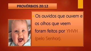 PROVÉRBIOS 20:12
Os ouvidos que ouvem e
os olhos que veem
foram feitos por YHVH
(pelo Senhor).
 