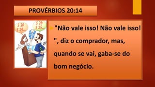 PROVÉRBIOS 20:14
"Não vale isso! Não vale isso!
", diz o comprador, mas,
quando se vai, gaba-se do
bom negócio.
 