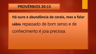 PROVÉRBIOS 20:15
Há ouro e abundância de corais, mas o falar
sábio repassado de bom senso e de
conhecimento é joia preciosa.
 