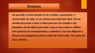 Oremos
 Pai querido e muito amado tu és o criador, sustentador e
mantenedor da vida, tu me criaste para toda boa obra. Dá-me
ouvido para ouvir o bem e olhos para ver tua criação e tua
bondade, dá-me lábios para falar o que é reto e bom e edificar
com palavras de encorajamento, e sabedoria. Faz-me diligente e
fiel aos teus propósitos todos os dias de minha vida. Em nome de
Jesus. Amém.
 