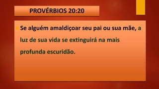 PROVÉRBIOS 20:20
Se alguém amaldiçoar seu pai ou sua mãe, a
luz de sua vida se extinguirá na mais
profunda escuridão.
 